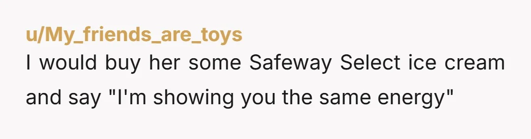 u/My_friends_are_toys I would buy her some Safeway Select ice cream and say "I'm showing you the same energy"