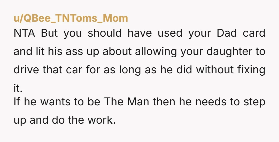 u/QBee_TNToms_Mom NTA But you should have used your Dad card and lit his ass up about allowing your daughter to drive that car for as long as he did without...
