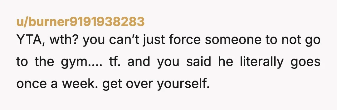 u/burner9191938283
YTA, wth? you can’t just force someone to not go to the gym…. tf. and you said he literally goes once a week. get over yourself.
