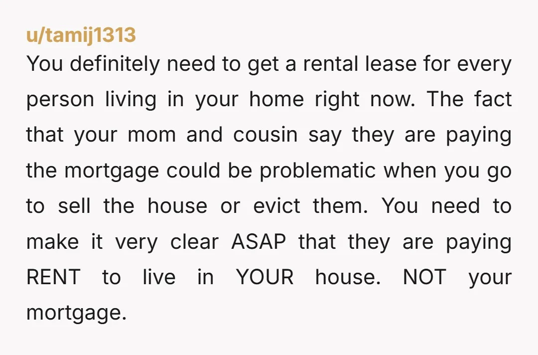 u/pangalacticcourier \>would I be the AH to tell my mom and cousin they need to accept the change or they can get out of my house? Not at all. You've...