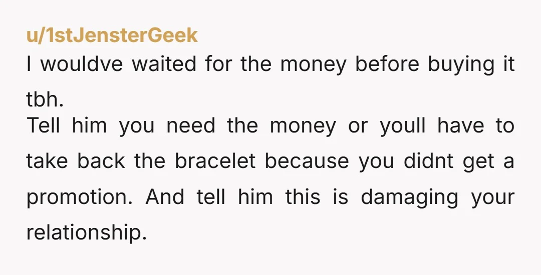 u/Salty-Coast5338 Wait, so he took you to the store SPECIFICALLY to buy you this bracelet as a gift and j happened to "forget" his wallet? That's crazy. He obviously thinks...