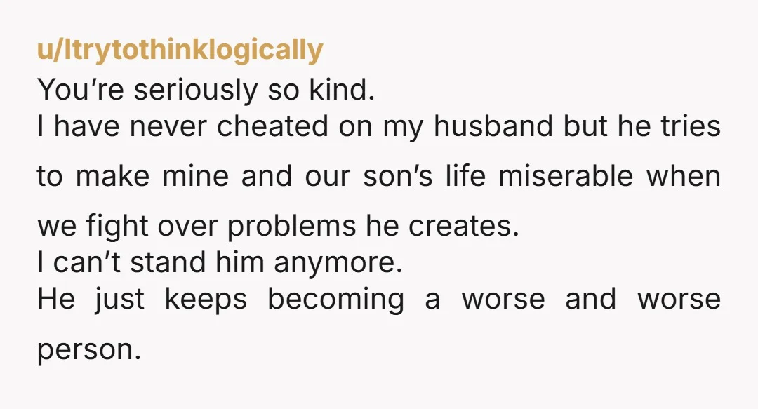u/Itrytothinklogically You’re seriously so kind. I have never cheated on my husband but he tries to make mine and our son’s life miserable when we fight over problems he creates....