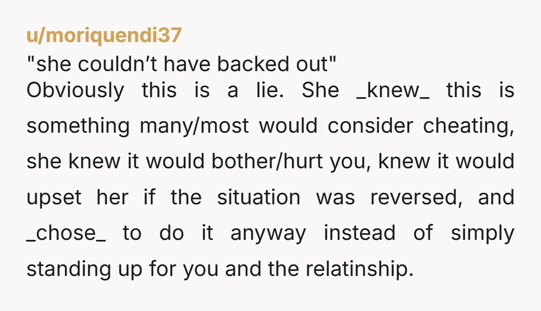 u/moriquendi37 "she couldn’t have backed out" Obviously this is a lie. She _knew_ this is something many/most would consider cheating, she knew it would bother/hurt you, knew it would upset...