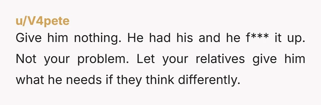 Give him nothing. He had his and he f*** it up. Not your problem. Let your relatives give him what he needs if they think differently.