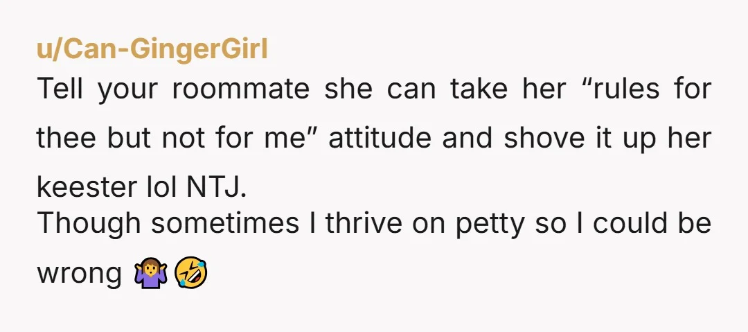 u/Can-GingerGirl Tell your roommate she can take her “rules for thee but not for me” attitude and shove it up her keester lol NTJ. Though sometimes I thrive on petty...