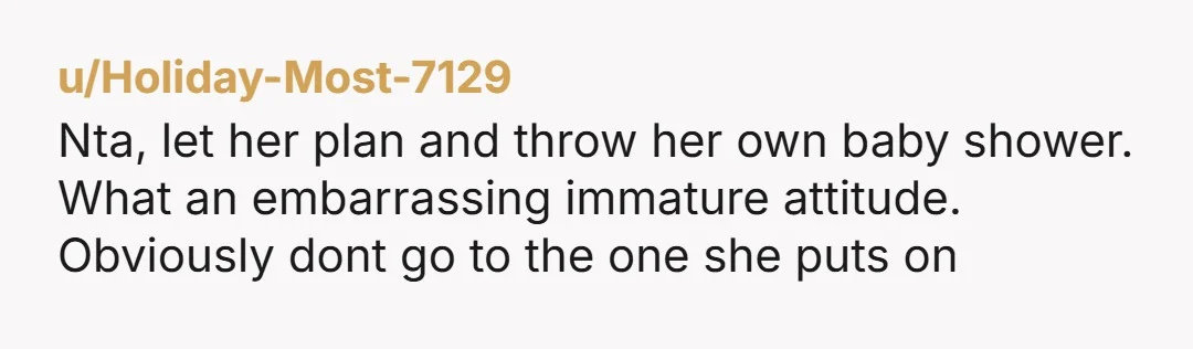 u/Holiday-Most-7129 Nta, let her plan and throw her own baby shower. What an embarrassing immature attitude. Obviously dont go to the one she puts on 