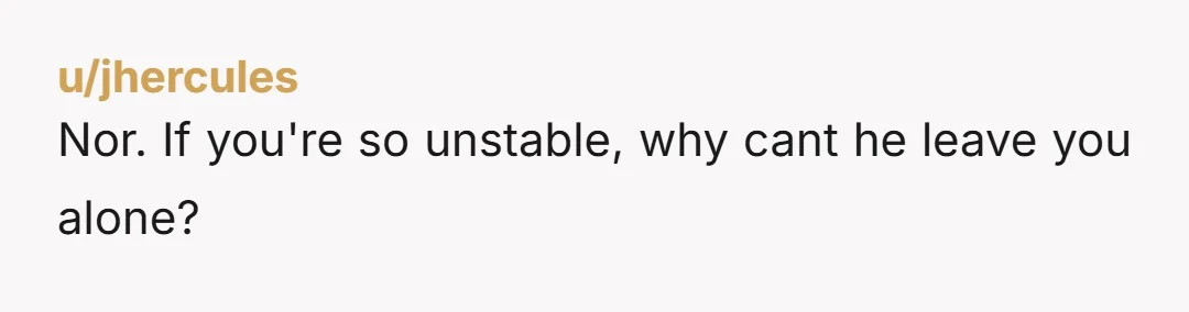 u/jhercules
Nor. If you're so unstable, why cant he leave you alone?