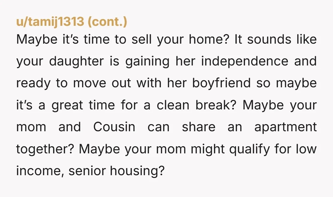 u/GoodWin7889 Your Mother and Cousin seem very opinionated about who comes to live in the house you own. I imagine you are giving them the family discount on rent. If...