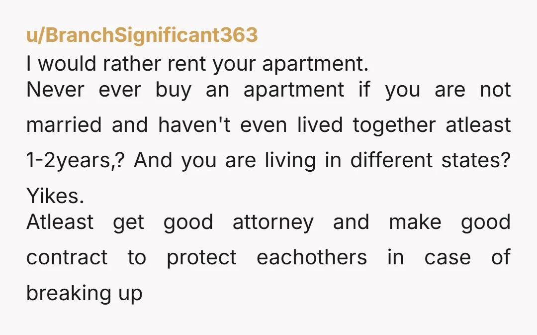 u/BranchSignificant363 I would rather rent your apartment. Never ever buy an apartment if you are not married and haven't even lived together atleast 1-2years,? And you are living in different...
