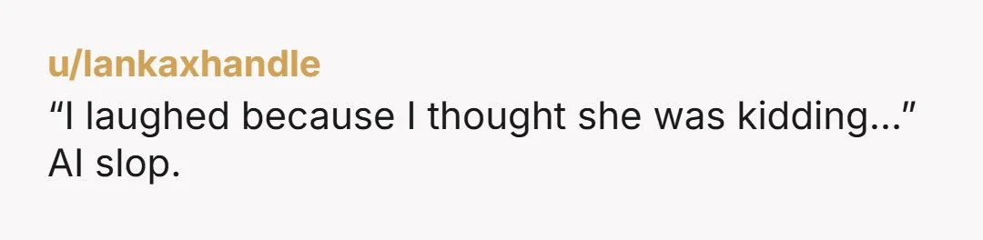 u/lankaxhandle
“I laughed because I thought she was kidding…”
AI slop.