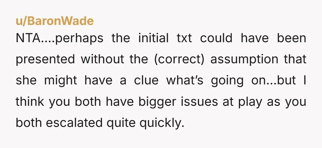 u/beatnik_pig You're both at a place where you're not effectively communicating and quick to go on the attack. Straight up, your text was rude. Full stop. Texts can be misconstrued...