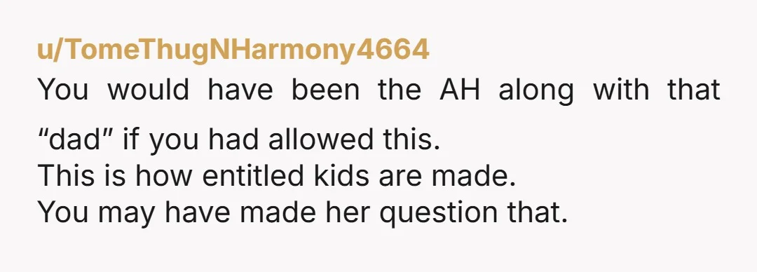 u/TomeThugNHarmony4664 You would have been the AH along with that “dad” if you had allowed this. This is how entitled kids are made. You may have made her question that.