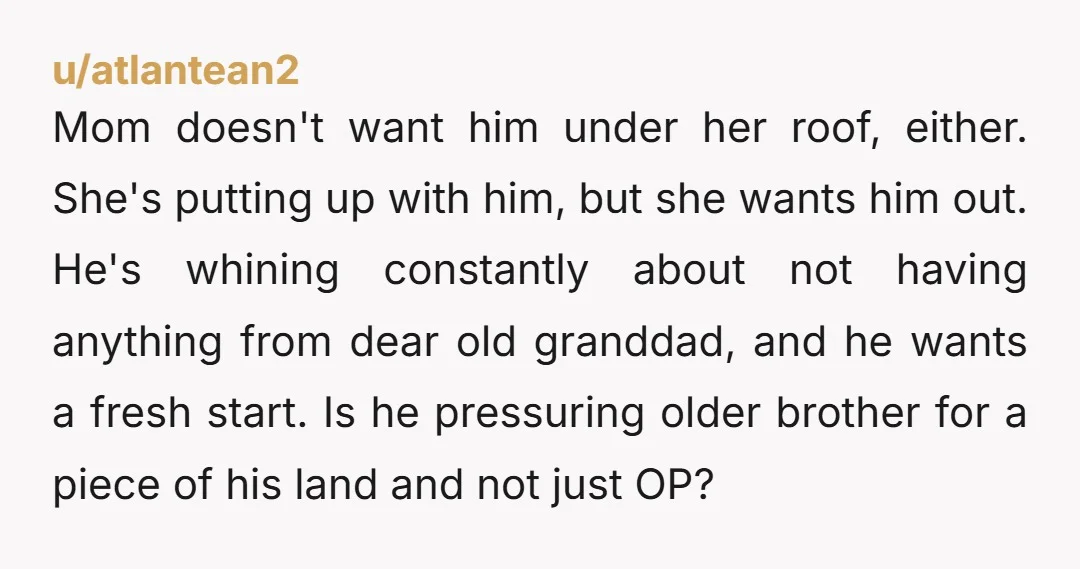 Mom doesn't want him under her roof, either. She's putting up with him, but she wants him out. He's whining constantly about not having anything from dear old granddad, and...