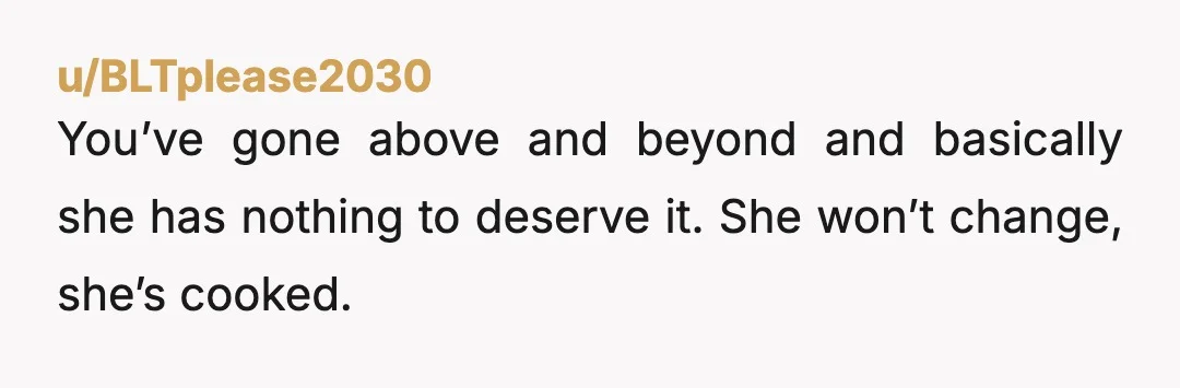 u/BLTplease2030 You’ve gone above and beyond and basically she has nothing to deserve it. She won’t change, she’s cooked.