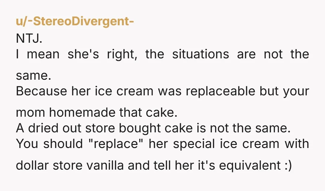 u/-StereoDivergent- NTJ. I mean she's right, the situations are not the same. Because her ice cream was replaceable but your mom homemade that cake. A dried out store bought cake...