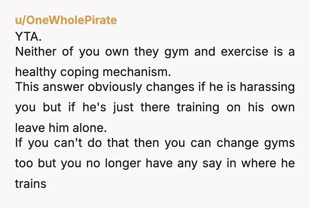 u/OneWholePirate YTA. Neither of you own they gym and exercise is a healthy coping mechanism. This answer obviously changes if he is harassing you but if he's just there training...