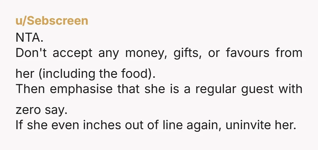 u/Sebscreen NTA. Don't accept any money, gifts, or favours from her (including the food). Then emphasise that she is a regular guest with zero say. If she even inches out...