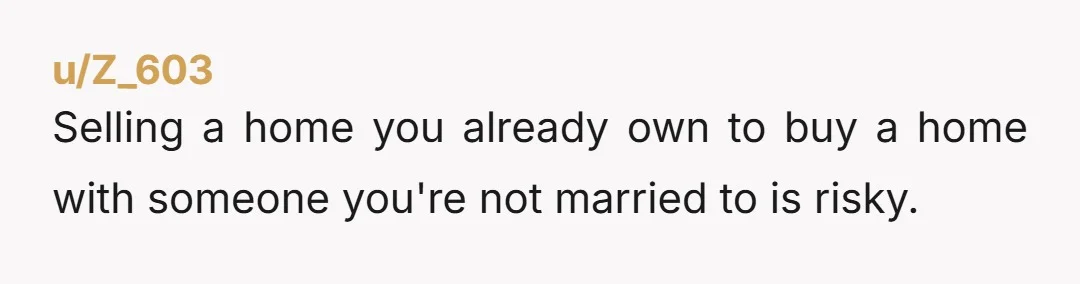 u/Z_603 Selling a home you already own to buy a home with someone you're not married to is risky. If you trust your mother as a tenant come up with...