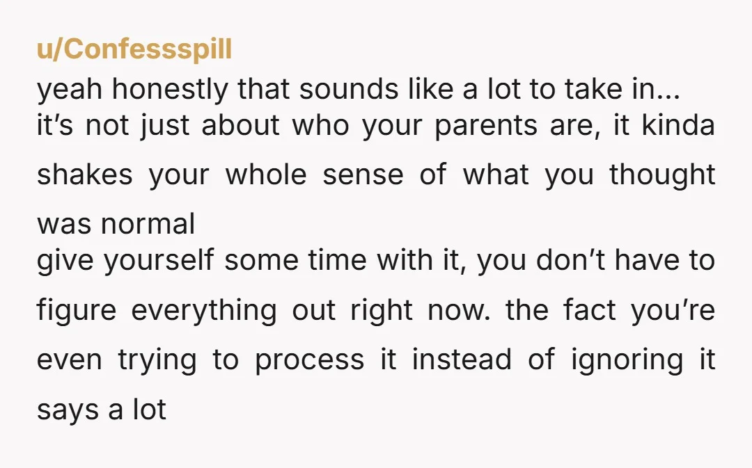 u/SeedQueen22 This sounds like shocking information to receive, but ultimately borne from a place of love. It’s just more love and more family. You lost a perception of who they...