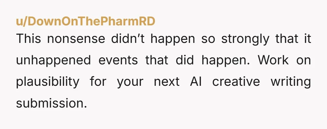 u/DownOnThePharmRD
This nonsense didn’t happen so strongly that it unhappened events that did happen. Work on plausibility for your next AI creative writing submission.