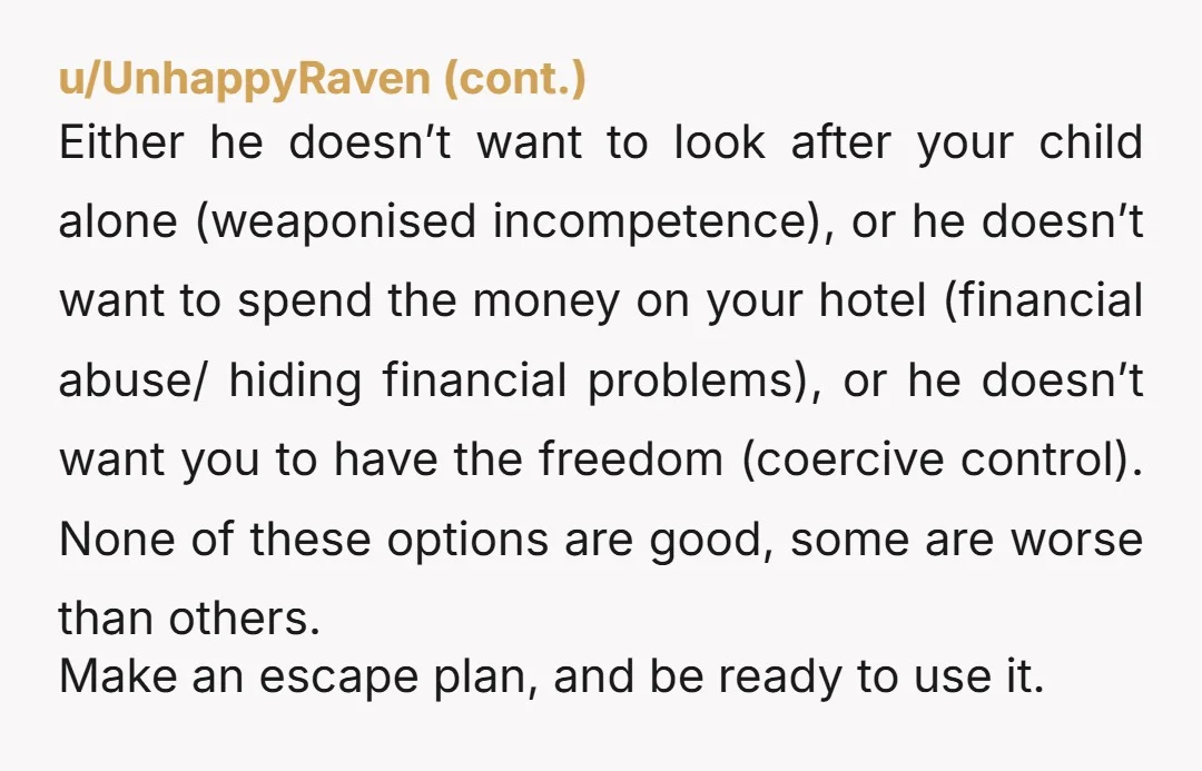 u/boohooluluu
NOR
This is financial abuse.
He isn't your parent, he shouldn't "allow" or "disallow" anything.
You're a grown up.
Book the room and go.