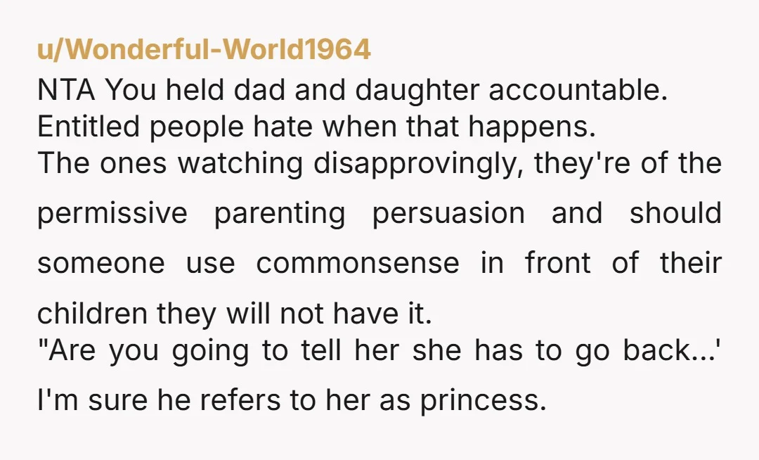 u/Wonderful-World1964 NTA You held dad and daughter accountable. Entitled people hate when that happens. The ones watching disapprovingly, they're of the permissive parenting persuasion and should someone use commonsense in...