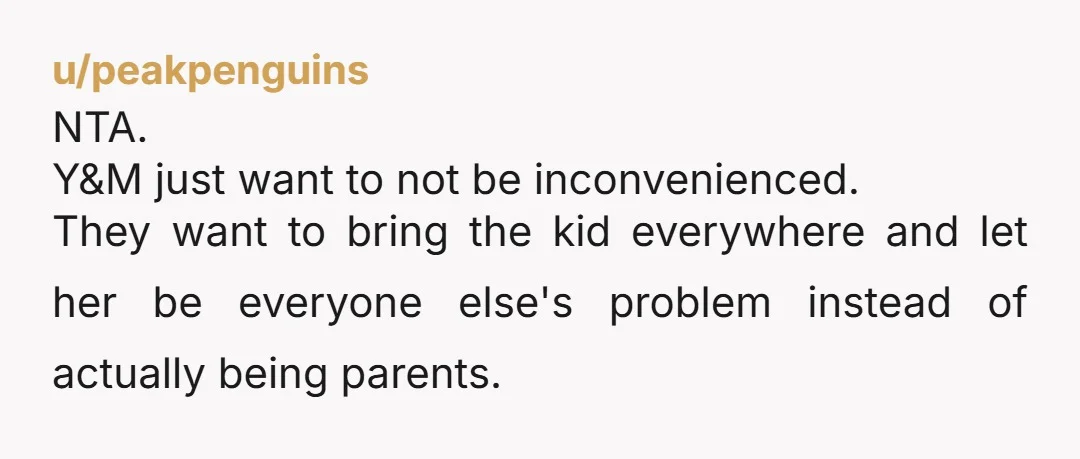 u/peakpenguins
NTA.
Y&M just want to not be inconvenienced.
They want to bring the kid everywhere and let her be everyone else's problem instead of actually being parents.