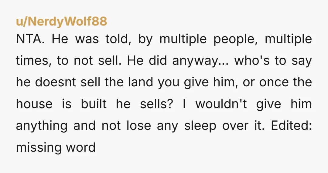 NTA. He was told, by multiple people, multiple times, to not sell. He did anyway... who's to say he doesnt sell the land you give him, or once the house...