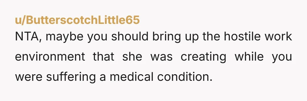 NTA, maybe you should bring up the hostile work environment that she was creating while you were suffering a medical condition.