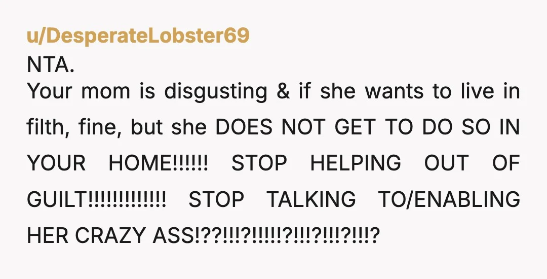 u/DesperateLobster69 NTA. Your mom is disgusting & if she wants to live in filth, fine, but she DOES NOT GET TO DO SO IN YOUR HOME!!!!!! STOP HELPING OUT OF...