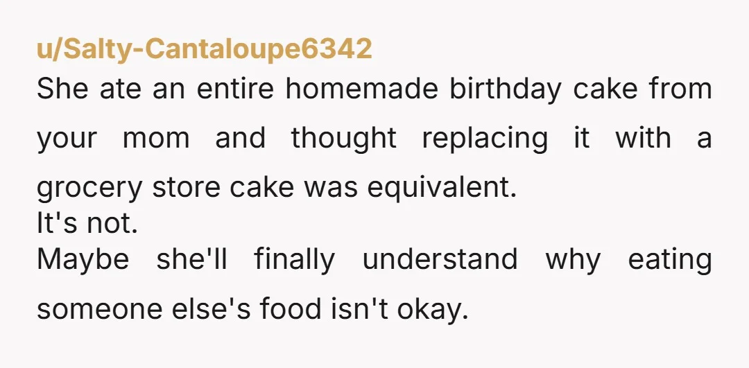 u/Salty-Cantaloupe6342 She ate an entire homemade birthday cake from your mom and thought replacing it with a grocery store cake was equivalent. It's not. Maybe she'll finally understand why eating...