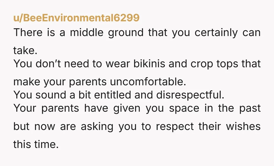 u/AsleepPride309 If you’re a full adult, pay for your own trip and wear what you want. On your parents dime, do what you can to keep the peace and enjoy...