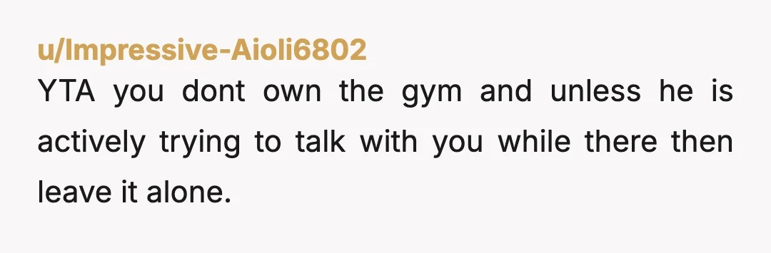 u/Impressive-Aioli6802
YTA you dont own the gym and unless he is actively trying to talk with you while there then leave it alone.