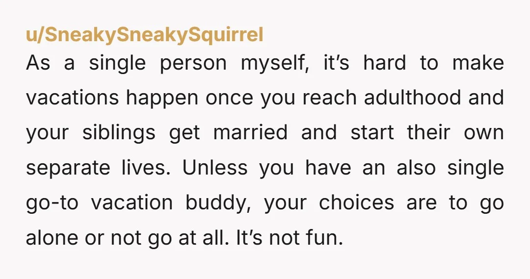u/Faisfancy You're NTA for your feelings. They're legit. What no one else seems to consider though, is his being single. As a 57f never married, middle sib, I'm just going...