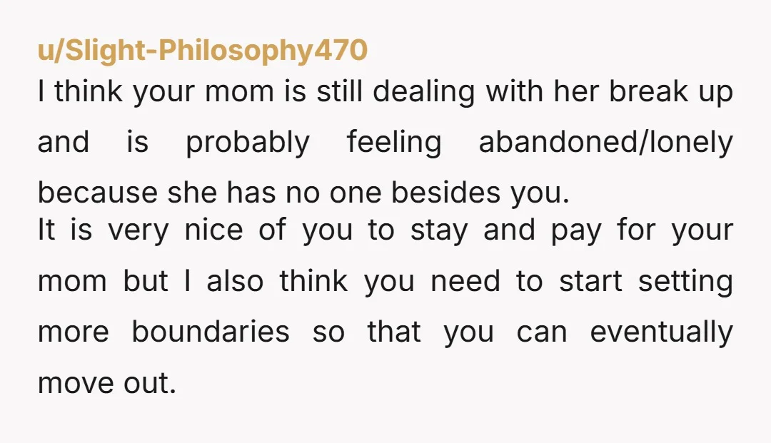 u/Slight-Philosophy470 I think your mom is still dealing with her break up and is probably feeling abandoned/lonely because she has no one besides you. It is very nice of you...