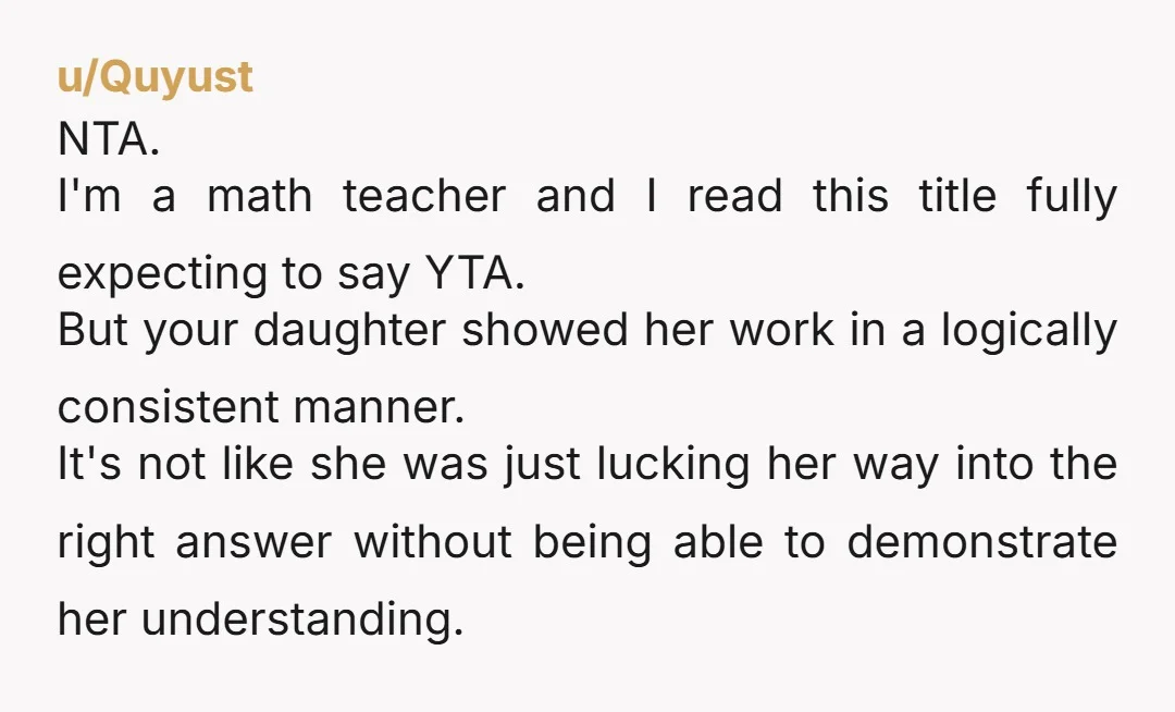 She can find the right answer any way she wants to as long as she shows her work.   NTA. You also just gave your daughter an important life lesson...