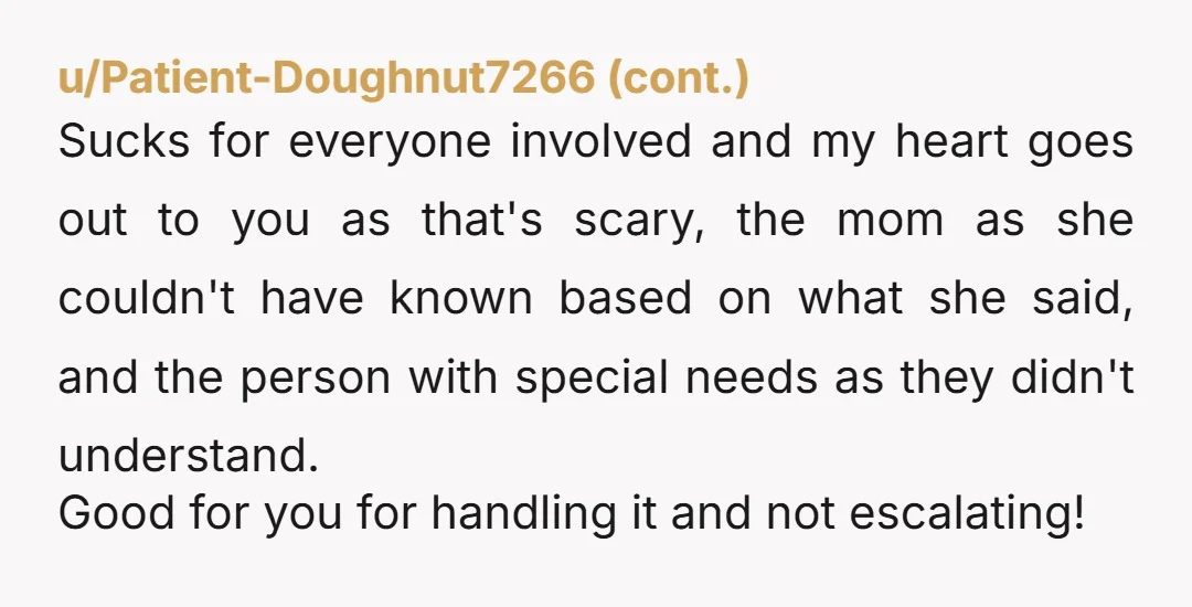 u/GlutenFreeNarcotics_ NTA. You and the lady even apologized to each other. No biggie, and you always have the right to defend yourself, special needs or not. A lot of special...