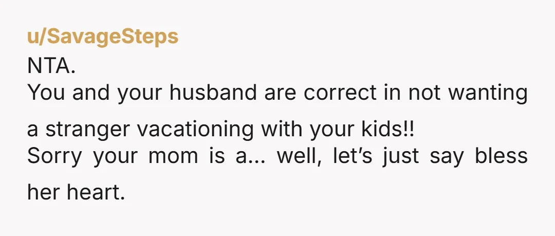 u/SavageSteps NTA. You and your husband are correct in not wanting a stranger vacationing with your kids!! Sorry your mom is a… well, let’s just say bless her heart.