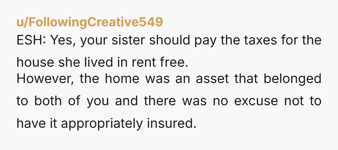 u/FollowingCreative549 ESH: Yes, your sister should pay the taxes for the house she lived in rent free. However, the home was an asset that belonged to both of you and...