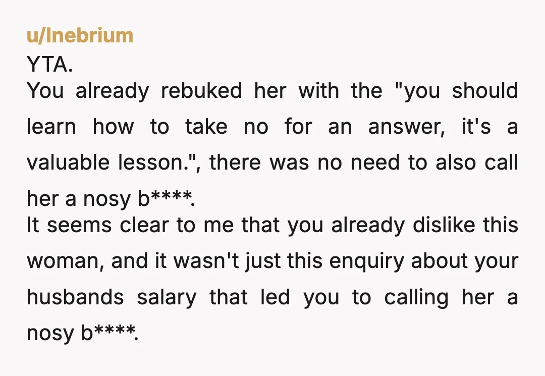 u/dustysa4 ESH - She needs to learn boundaries for sure. But you should not have resorted to name-calling. There are other ways to get your point across to thick-headed people...