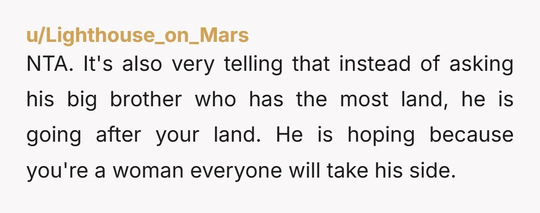 NTA. It's also very telling that instead of asking his big brother who has the most land, he is going after your land. He is hoping because you're a woman...