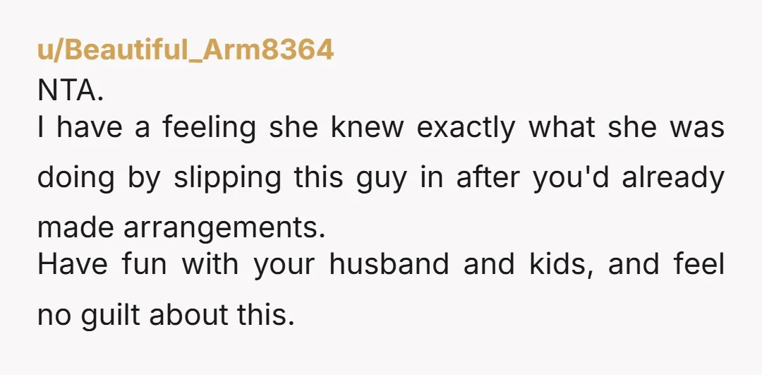 u/Beautiful_Arm8364 NTA. I have a feeling she knew exactly what she was doing by slipping this guy in after you'd already made arrangements. Have fun with your husband and kids,...