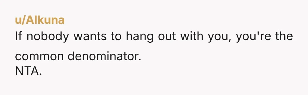 u/Alkuna If nobody wants to hang out with you, you're the common denominator. NTA. While a child changes your life, they do not become a universal remote to change everyone...