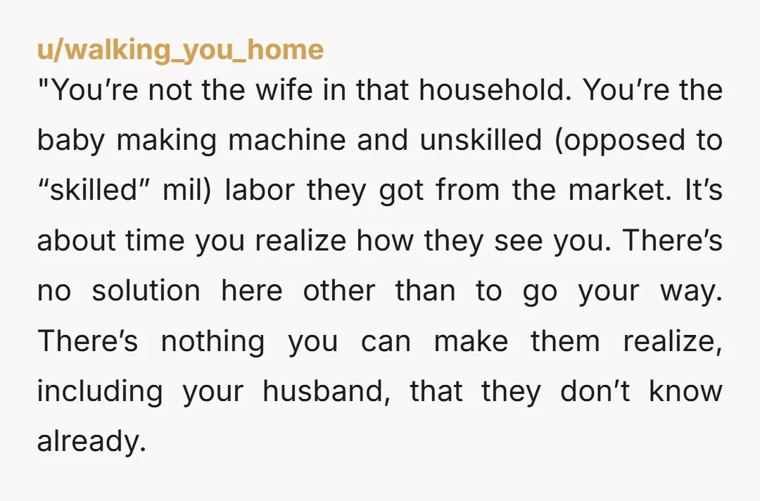 "You’re not the wife in that household. You’re the baby making machine and unskilled (opposed to “skilled” mil) labor they got from the market. It’s about time you realize how...