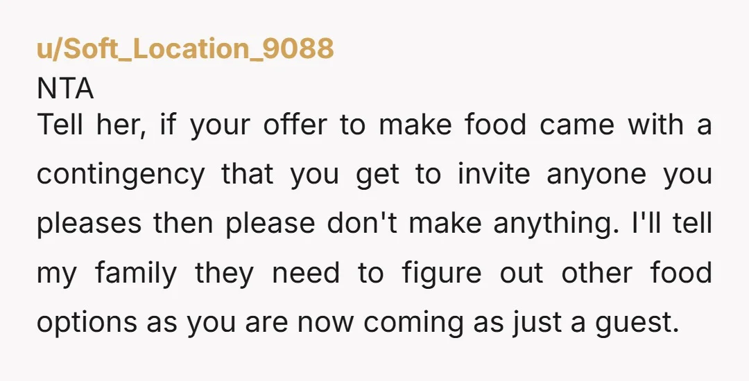 u/Soft_Location_9088 NTA Tell her, if your offer to make food came with a contingency that you get to invite anyone you pleases then please don't make anything. I'll tell my...