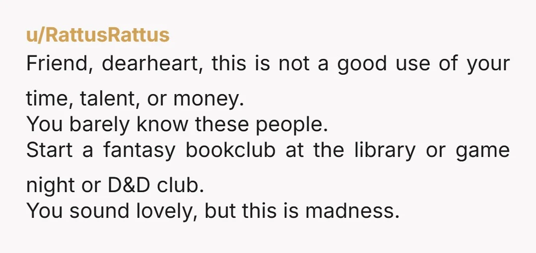 u/RattusRattus Friend, dearheart, this is not a good use of your time, talent, or money. You barely know these people. Start a fantasy bookclub at the library or game night...