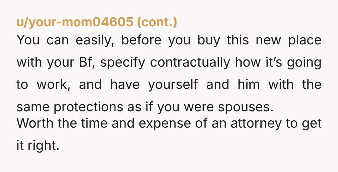 u/Dawns_beauty YTA to yourself for buying a house with someone you’re not married to. This is a recipe for disaster. What happens if one of you wants to leave? Chances...