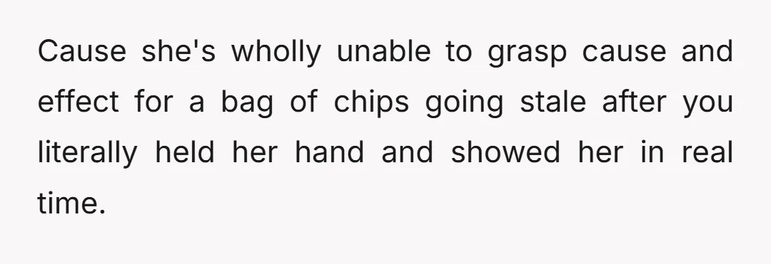 u/Thatswhatshesaid924 No, NTA. She really doesn't grasp the concept of how things get stale? What happens when she eats "her" bag of chips that has gone stale because she left...