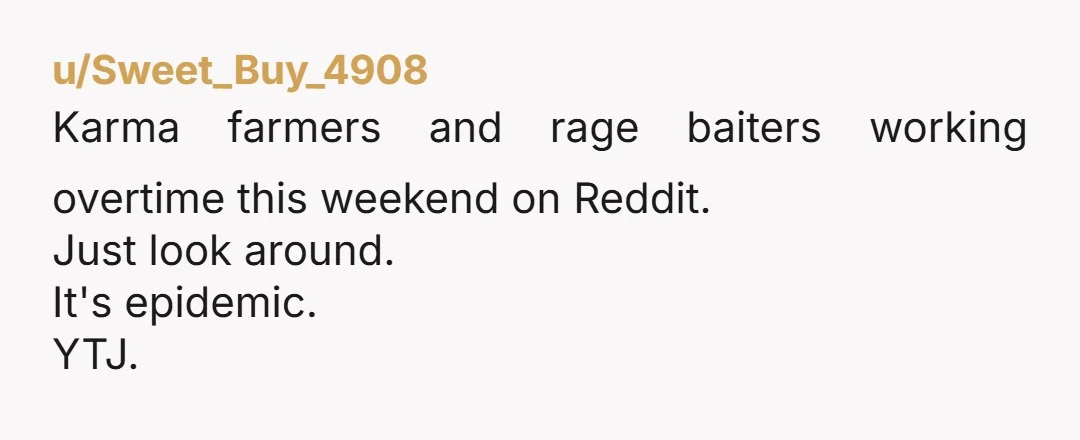 u/Sweet_Buy_4908
Karma farmers and rage baiters working overtime this weekend on Reddit.
Just look around.
It's epidemic.
YTJ.