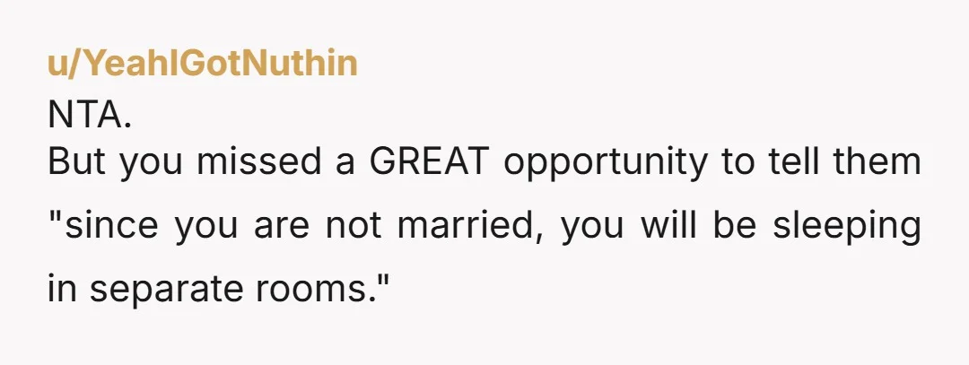u/YeahIGotNuthin
NTA.
But you missed a GREAT opportunity to tell them "since you are not married, you will be sleeping in separate rooms."